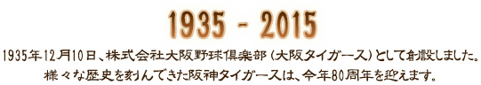1935年12月10日、株式会社大阪野球倶楽部(大阪タイガース)として創設しました。様々な歴史を刻んできた阪神タイガースは、今年80周年を迎えます。