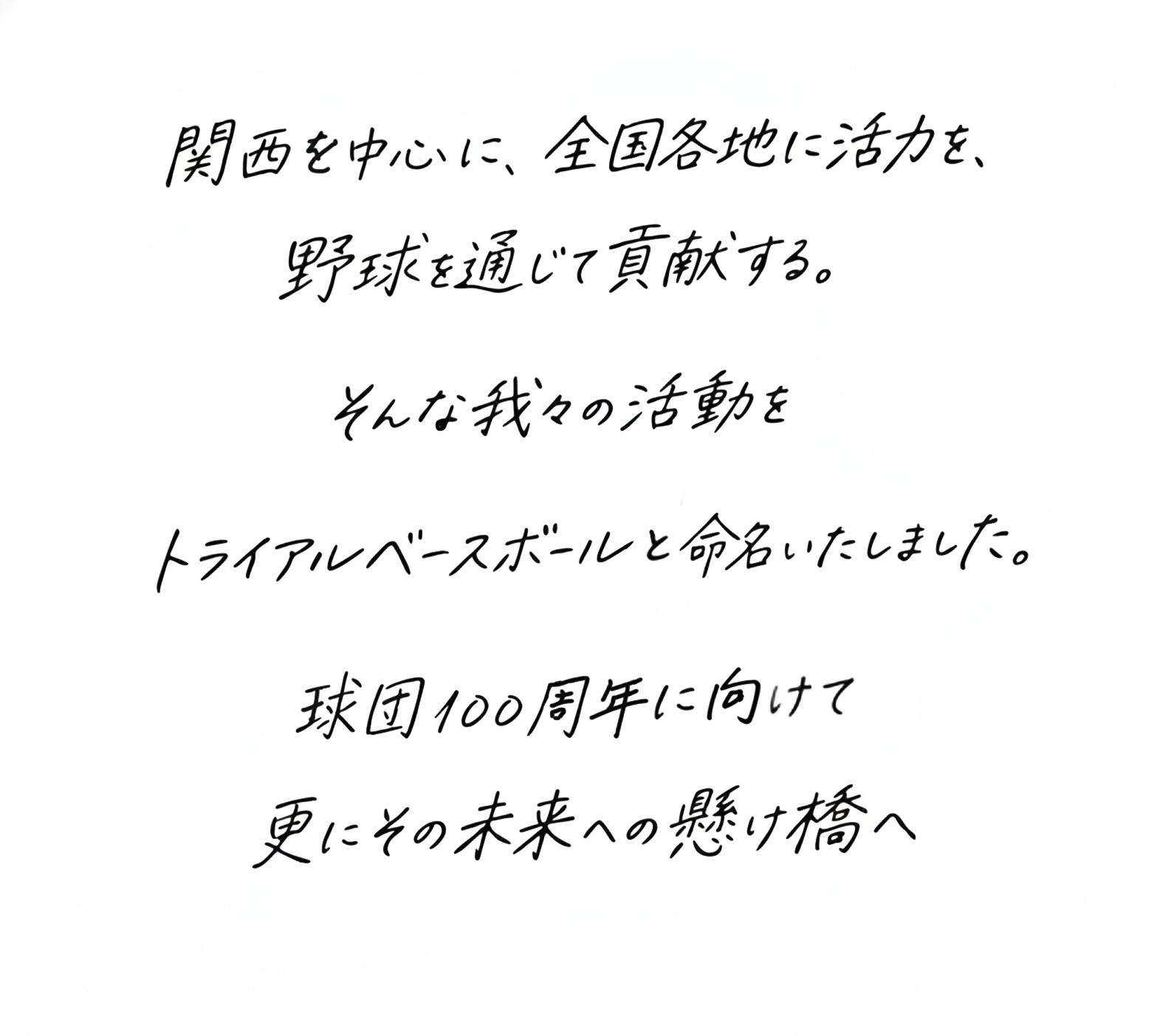 関西を中心に。全国各地に活力を、野球を通じて貢献する。そんな我々の活動をトライアルベースボールと命名いたしました。球団100周年に向けて更にその先の未来への懸け橋へ